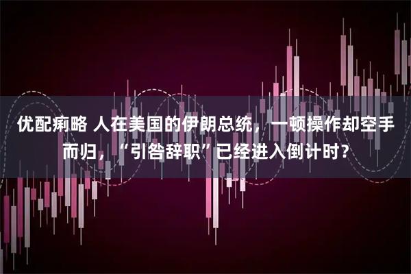 优配痢略 人在美国的伊朗总统,一顿操作却空手而归,“引咎辞职”已经进入倒计时?