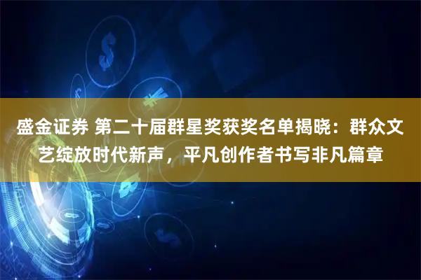 盛金证券 第二十届群星奖获奖名单揭晓:群众文艺绽放时代新声,平凡创作者书写非凡篇章
