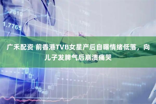 广禾配资 前香港TVB女星产后自曝情绪低落,向儿子发脾气后崩溃痛哭