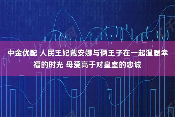 中金优配 人民王妃戴安娜与俩王子在一起温暖幸福的时光 母爱高于对皇室的忠诚