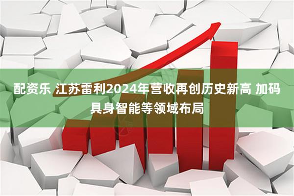 配资乐 江苏雷利2024年营收再创历史新高 加码具身智能等领域布局