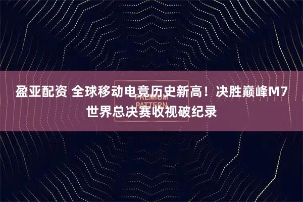 盈亚配资 全球移动电竞历史新高！决胜巅峰M7世界总决赛收视破纪录