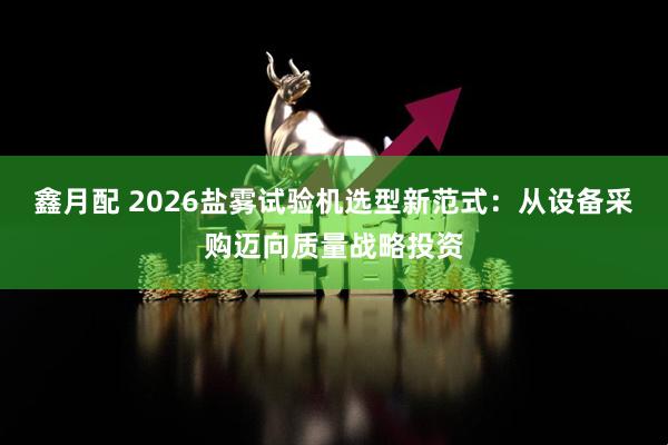 鑫月配 2026盐雾试验机选型新范式：从设备采购迈向质量战略投资