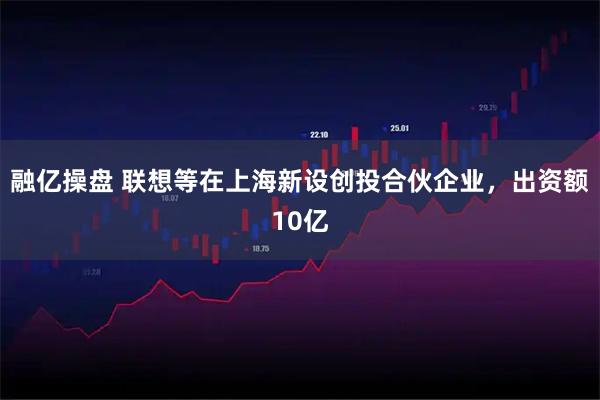 融亿操盘 联想等在上海新设创投合伙企业，出资额10亿