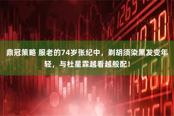 鼎冠策略 服老的74岁张纪中，剃胡须染黑发变年轻，与杜星霖越看越般配！