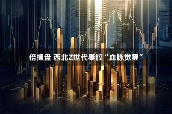 倍操盘 西北Z世代秦腔“血脉觉醒”
