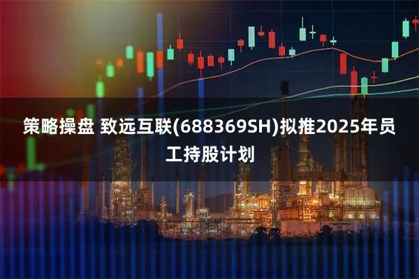 策略操盘 致远互联(688369SH)拟推2025年员工持股计划