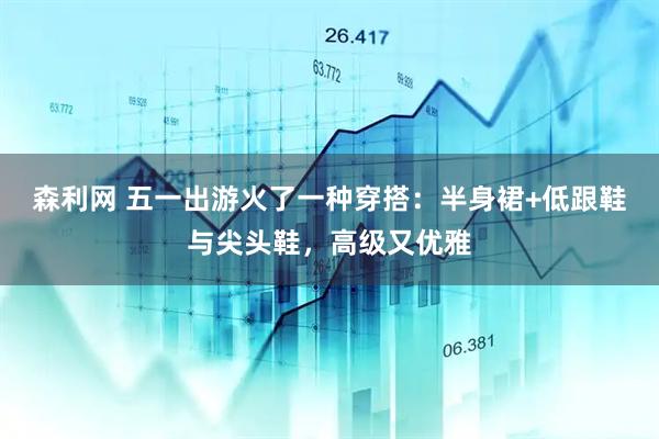 森利网 五一出游火了一种穿搭：半身裙+低跟鞋与尖头鞋，高级又优雅