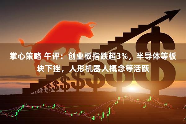 掌心策略 午评：创业板指跌超3%，半导体等板块下挫，人形机器人概念等活跃